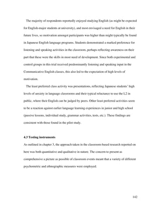 142
The majority of respondents reportedly enjoyed studying English (as might be expected
for English-major students at university), and most envisaged a need for English in their
future lives, so motivation amongst participants was higher than might typically be found
in Japanese English language programs. Students demonstrated a marked preference for
listening and speaking activities in the classroom, perhaps reflecting awareness on their
part that these were the skills in most need of development. Since both experimental and
control groups in this trial received predominantly listening and speaking input in the
Communicative English classes, this also led to the expectation of high levels of
motivation.
The least preferred class activity was presentations, reflecting Japanese students’ high
levels of anxiety in language classrooms and their typical reluctance to use the L2 in
public, where their English can be judged by peers. Other least preferred activities seem
to be a reaction against earlier language learning experiences in junior and high school
(passive lessons, individual study, grammar activities, tests, etc.). These findings are
consistent with those found in the pilot study.
4.3 Testing instruments
As outlined in chapter 3, the approach taken in the classroom-based research reported on
here was both quantitative and qualitative in nature. The concern to present as
comprehensive a picture as possible of classroom events meant that a variety of different
psychometric and ethnographic measures were employed.
 