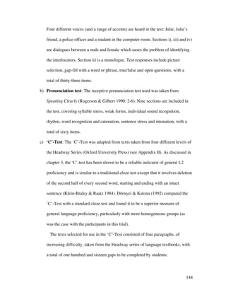 144
Four different voices (and a range of accents) are heard in the test: Julie, Julie’s
friend, a police officer and a student in the computer room. Sections i), iii) and iv)
are dialogues between a male and female which eases the problem of identifying
the interlocutors. Section ii) is a monologue. Test responses include picture
selection, gap-fill with a word or phrase, true/false and open questions, with a
total of thirty-three items.
b) Pronunciation test: The receptive pronunciation test used was taken from
Speaking Clearly (Rogerson  Gilbert 1990: 2-6). Nine sections are included in
the test, covering syllable stress, weak forms, individual sound recognition,
rhythm, word recognition and catenation, sentence stress and intonation, with a
total of sixty items.
c) ‘C’-Test: The ‘C’-Test was adapted from texts taken from four different levels of
the Headway Series (Oxford University Press) (see Appendix II). As discussed in
chapter 3, the ‘C’-test has been shown to be a reliable indicator of general L2
proficiency and is similar to a traditional cloze test except that it involves deletion
of the second half of every second word, starting and ending with an intact
sentence (Klein-Braley  Raatz 1984). Dörnyei  Katona (1992) compared the
‘C’-Test with a standard cloze test and found it to be a superior measure of
general language proficiency, particularly with more homogeneous groups (as
was the case with the participants in this trial).
The texts selected for use in the ‘C’-Test consisted of four paragraphs, of
increasing difficulty, taken from the Headway series of language textbooks, with
a total of one hundred and sixteen gaps to be completed by students:
 