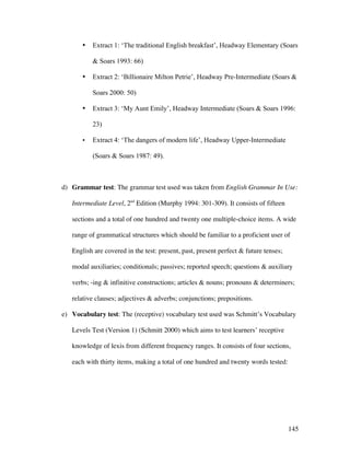 145
• Extract 1: ‘The traditional English breakfast’, Headway Elementary (Soars
 Soars 1993: 66)
• Extract 2: ‘Billionaire Milton Petrie’, Headway Pre-Intermediate (Soars 
Soars 2000: 50)
• Extract 3: ‘My Aunt Emily’, Headway Intermediate (Soars  Soars 1996:
23)
• Extract 4: ‘The dangers of modern life’, Headway Upper-Intermediate
(Soars  Soars 1987: 49).
d) Grammar test: The grammar test used was taken from English Grammar In Use:
Intermediate Level, 2nd
Edition (Murphy 1994: 301-309). It consists of fifteen
sections and a total of one hundred and twenty one multiple-choice items. A wide
range of grammatical structures which should be familiar to a proficient user of
English are covered in the test: present, past, present perfect  future tenses;
modal auxiliaries; conditionals; passives; reported speech; questions  auxiliary
verbs; -ing  infinitive constructions; articles  nouns; pronouns  determiners;
relative clauses; adjectives  adverbs; conjunctions; prepositions.
e) Vocabulary test: The (receptive) vocabulary test used was Schmitt’s Vocabulary
Levels Test (Version 1) (Schmitt 2000) which aims to test learners’ receptive
knowledge of lexis from different frequency ranges. It consists of four sections,
each with thirty items, making a total of one hundred and twenty words tested:
 