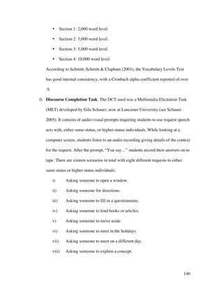 146
• Section 1: 2,000 word level.
• Section 2: 3,000 word level.
• Section 3: 5,000 word level.
• Section 4: 10,000 word level.
According to Schmitt, Schmitt  Clapham (2001), the Vocabulary Levels Test
has good internal consistency, with a Cronbach alpha coefficient reported of over
.9.
f) Discourse Completion Task: The DCT used was a Multimedia Elicitation Task
(MET) developed by Gila Schauer, now at Lancaster University (see Schauer
2005). It consists of audio-visual prompts requiring students to use request speech
acts with, either same-status, or higher-status individuals. While looking at a
computer screen, students listen to an audio recording giving details of the context
for the request. After the prompt, “You say…” students record their answers on to
tape. There are sixteen scenarios in total with eight different requests to either
same status or higher status individuals:
i) Asking someone to open a window.
ii) Asking someone for directions.
iii) Asking someone to fill in a questionnaire.
iv) Asking someone to lend books or articles.
v) Asking someone to move aside.
vi) Asking someone to meet in the holidays.
vii) Asking someone to meet on a different day.
viii) Asking someone to explain a concept.
 