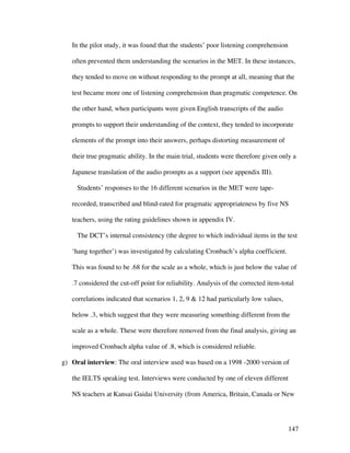 147
In the pilot study, it was found that the students’ poor listening comprehension
often prevented them understanding the scenarios in the MET. In these instances,
they tended to move on without responding to the prompt at all, meaning that the
test became more one of listening comprehension than pragmatic competence. On
the other hand, when participants were given English transcripts of the audio
prompts to support their understanding of the context, they tended to incorporate
elements of the prompt into their answers, perhaps distorting measurement of
their true pragmatic ability. In the main trial, students were therefore given only a
Japanese translation of the audio prompts as a support (see appendix III).
Students’ responses to the 16 different scenarios in the MET were tape-
recorded, transcribed and blind-rated for pragmatic appropriateness by five NS
teachers, using the rating guidelines shown in appendix IV.
The DCT’s internal consistency (the degree to which individual items in the test
‘hang together’) was investigated by calculating Cronbach’s alpha coefficient.
This was found to be .68 for the scale as a whole, which is just below the value of
.7 considered the cut-off point for reliability. Analysis of the corrected item-total
correlations indicated that scenarios 1, 2, 9  12 had particularly low values,
below .3, which suggest that they were measuring something different from the
scale as a whole. These were therefore removed from the final analysis, giving an
improved Cronbach alpha value of .8, which is considered reliable.
g) Oral interview: The oral interview used was based on a 1998 -2000 version of
the IELTS speaking test. Interviews were conducted by one of eleven different
NS teachers at Kansai Gaidai University (from America, Britain, Canada or New
 