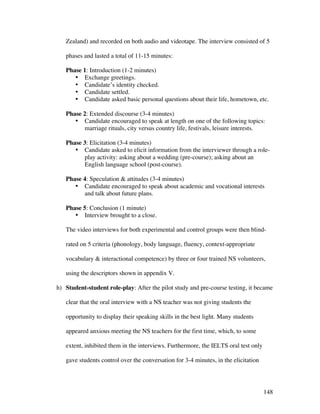 148
Zealand) and recorded on both audio and videotape. The interview consisted of 5
phases and lasted a total of 11-15 minutes:
Phase 1: Introduction (1-2 minutes)
• Exchange greetings.
• Candidate’s identity checked.
• Candidate settled.
• Candidate asked basic personal questions about their life, hometown, etc.
Phase 2: Extended discourse (3-4 minutes)
• Candidate encouraged to speak at length on one of the following topics:
marriage rituals, city versus country life, festivals, leisure interests.
Phase 3: Elicitation (3-4 minutes)
• Candidate asked to elicit information from the interviewer through a role-
play activity: asking about a wedding (pre-course); asking about an
English language school (post-course).
Phase 4: Speculation  attitudes (3-4 minutes)
• Candidate encouraged to speak about academic and vocational interests
and talk about future plans.
Phase 5: Conclusion (1 minute)
• Interview brought to a close.
The video interviews for both experimental and control groups were then blind-
rated on 5 criteria (phonology, body language, fluency, context-appropriate
vocabulary  interactional competence) by three or four trained NS volunteers,
using the descriptors shown in appendix V.
h) Student-student role-play: After the pilot study and pre-course testing, it became
clear that the oral interview with a NS teacher was not giving students the
opportunity to display their speaking skills in the best light. Many students
appeared anxious meeting the NS teachers for the first time, which, to some
extent, inhibited them in the interviews. Furthermore, the IELTS oral test only
gave students control over the conversation for 3-4 minutes, in the elicitation
 