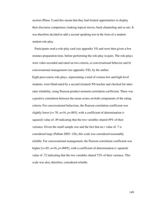149
section (Phase 3) and this meant that they had limited opportunities to display
their discourse competence (making topical moves, back-channeling and so on). It
was therefore decided to add a second speaking test in the form of a student-
student role-play.
Participants read a role-play card (see appendix VI) and were then given a few
minutes preparation time, before performing the role-play in pairs. The role-plays
were video recorded and rated on two criteria, a) conversational behavior and b)
conversational management (see appendix VII), by the author.
Eight post-course role-plays, representing a total of sixteen low and high-level
students, were blind-rated by a second (trained) NS teacher and checked for inter-
rater reliability, using Pearson product-moment correlation coefficient. There was
a positive correlation between the mean scores on both components of the rating
criteria. For conversational behaviour, the Pearson correlation coefficient was
slightly lower [r=.70, n=16, p=.003], with a coefficient of determination (r
squared) value of .49 indicating that the two variables shared 49% of their
variance. Given the small sample size and the fact that an r value of .7 is
considered large (Pallant 2005: 126), this scale was considered reasonably
reliable. For conversational management, the Pearson correlation coefficient was
higher [r=.85, n=16, p.0005], with a coefficient of determination (r squared)
value of .72 indicating that the two variables shared 72% of their variance. This
scale was also, therefore, considered reliable.
 