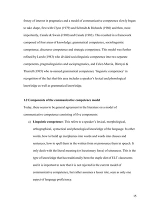 15
frenzy of interest in pragmatics and a model of communicative competence slowly began
to take shape, first with Clyne (1979) and Schmidt & Richards (1980) and then, most
importantly, Canale & Swain (1980) and Canale (1983). This resulted in a framework
composed of four areas of knowledge: grammatical competence, sociolinguistic
competence, discourse competence and strategic competence. This model was further
refined by Leech (1983) who divided sociolinguistic competence into two separate
components, pragmalinguistics and sociopragmatics, and Celce-Murcia, Dörnyei &
Thurrell (1995) who re-named grammatical competence ‘linguistic competence’ in
recognition of the fact that this area includes a speaker’s lexical and phonological
knowledge as well as grammatical knowledge.
1.2 Components of the communicative competence model
Today, there seems to be general agreement in the literature on a model of
communicative competence consisting of five components:
a) Linguistic competence: This refers to a speaker’s lexical, morphological,
orthographical, syntactical and phonological knowledge of the language. In other
words, how to build up morphemes into words and words into clauses and
sentences, how to spell them in the written form or pronounce them in speech. It
only deals with the literal meaning (or locutionary force) of utterances. This is the
type of knowledge that has traditionally been the staple diet of ELT classrooms
and it is important to note that it is not rejected in the current model of
communicative competence, but rather assumes a lesser role, seen as only one
aspect of language proficiency.
 