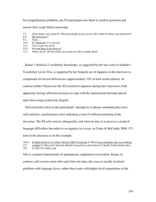 154
for comprehension problems, the NS participant uses them to confirm questions and
narrow their scope before answering:
7 I: Great thanks very much [C: Mm hm] alright so erm can we talk a little bit about your hometown?
8 C: My hometown?
9 I: Yeah
10 C: Er which one? I’ve got two
11 I: You’ve got two oh ok
12 C: Erm the place I was born or?
13 I: Either one [C: Oh ok] which one would you like to speak about?
Kanae’s limited L2 vocabulary knowledge, as suggested by her low score in Schmitt’s
Vocabulary Levels Test, is supported by her frequent use of Japanese in the interview to
compensate for lexical deficiencies (approximately 19% of total words spoken). In
contrast neither Takami nor the NS resorted to Japanese during their interviews, both
apparently having sufficient resources to cope with the interactional demands placed
upon them using exclusively English.
Self-correction refers to the participants’ attempts to re-phrase something they have
said mid-turn: a performance error indicating a lack of sufficient planning of the
discourse. The NS self-corrects infrequently, and when he does it is never as a result of
language difficulties but rather to re-organize (or recast, as Carter  McCarthy 2006: 173
term it) his discourse as in this example:
156 C: In Qatar however I er when I did my DELTA training [I: Mm] I met somebody who was working
157 in Qatar [I: Mm] and I think the British Council have closed down [I: Really?] their branch there
158 [I: Oh] I th I think yeah
This is a natural characteristic of spontaneous, unplanned conversation. Kanae, in
contrast, self-corrects more often and when she does, the cause is usually localised
problems with language forms, rather than issues with higher-level organisation of the
 