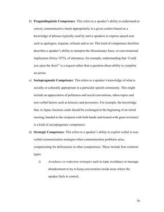 16
b) Pragmalinguistic Competence: This refers to a speaker’s ability to understand or
convey communicative intent appropriately in a given context based on a
knowledge of phrases typically used by native speakers to express speech acts
such as apologies, requests, refusals and so on. This kind of competence therefore
describes a speaker’s ability to interpret the illocutionary force, or conversational
implicature (Grice 1975), of utterances, for example, understanding that ‘Could
you open the door?’ is a request rather than a question about ability to complete
an action.
c) Sociopragmatic Competence: This refers to a speaker’s knowledge of what is
socially or culturally appropriate in a particular speech community. This might
include an appreciation of politeness and social conventions, taboo topics and
non-verbal factors such as kinesics and proxemics. For example, the knowledge
that, in Japan, business cards should be exchanged at the beginning of an initial
meeting, handed to the recipient with both hands and treated with great reverence
is a kind of sociopragmatic competence.
d) Strategic Competence: This refers to a speaker’s ability to exploit verbal or non-
verbal communication strategies when communication problems arise,
compensating for deficiencies in other competences. These include four common
types:
i) Avoidance or reduction strategies such as topic avoidance or message
abandonment to try to keep conversation inside areas where the
speaker feels in control;
 