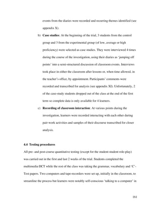 161
events from the diaries were recorded and recurring themes identified (see
appendix X).
b) Case studies: At the beginning of the trial, 3 students from the control
group and 3 from the experimental group (of low, average or high
proficiency) were selected as case studies. They were interviewed 4 times
during the course of the investigation, using their diaries as ‘jumping off
points’ into a semi-structured discussion of classroom events. Interviews
took place in either the classroom after lessons or, when time allowed, in
the teacher’s office, by appointment. Participants’ comments were
recorded and transcribed for analysis (see appendix XI). Unfortunately, 2
of the case-study students dropped out of the class at the end of the first
term so complete data is only available for 4 learners.
c) Recording of classroom interaction: At various points during the
investigation, learners were recorded interacting with each other during
pair-work activities and samples of their discourse transcribed for closer
analysis.
4.4 Testing procedures
All pre- and post-course quantitative testing (except for the student-student role-play)
was carried out in the first and last 2 weeks of the trial. Students completed the
multimedia DCT while the rest of the class was taking the grammar, vocabulary and ‘C’-
Test papers. Two computers and tape-recorders were set up, initially in the classroom, to
streamline the process but learners were notably self-conscious ‘talking to a computer’ in
 