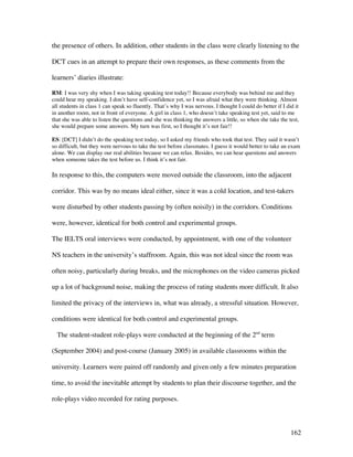 162
the presence of others. In addition, other students in the class were clearly listening to the
DCT cues in an attempt to prepare their own responses, as these comments from the
learners’ diaries illustrate:
RM: I was very shy when I was taking speaking test today!! Because everybody was behind me and they
could hear my speaking. I don’t have self-confidence yet, so I was afraid what they were thinking. Almost
all students in class 1 can speak so fluently. That’s why I was nervous. I thought I could do better if I did it
in another room, not in front of everyone. A girl in class 1, who doesn’t take speaking test yet, said to me
that she was able to listen the questions and she was thinking the answers a little, so when she take the test,
she would prepare some answers. My turn was first, so I thought it’s not fair!!
ES: [DCT] I didn’t do the speaking test today, so I asked my friends who took that test. They said it wasn’t
so difficult, but they were nervous to take the test before classmates. I guess it would better to take an exam
alone. We can display our real abilities because we can relax. Besides, we can hear questions and answers
when someone takes the test before us. I think it’s not fair.
In response to this, the computers were moved outside the classroom, into the adjacent
corridor. This was by no means ideal either, since it was a cold location, and test-takers
were disturbed by other students passing by (often noisily) in the corridors. Conditions
were, however, identical for both control and experimental groups.
The IELTS oral interviews were conducted, by appointment, with one of the volunteer
NS teachers in the university’s staffroom. Again, this was not ideal since the room was
often noisy, particularly during breaks, and the microphones on the video cameras picked
up a lot of background noise, making the process of rating students more difficult. It also
limited the privacy of the interviews in, what was already, a stressful situation. However,
conditions were identical for both control and experimental groups.
The student-student role-plays were conducted at the beginning of the 2nd
term
(September 2004) and post-course (January 2005) in available classrooms within the
university. Learners were paired off randomly and given only a few minutes preparation
time, to avoid the inevitable attempt by students to plan their discourse together, and the
role-plays video recorded for rating purposes.
 