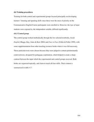 164
4.6 Training procedures
Training for both control and experimental groups focused principally on developing
learners’ listening and speaking skills since these were the areas of priority on the
Communicative English Course participants were enrolled in. However, the type of input
students were exposed to, the independent variable, differed significantly.
4.6.1 Control group
The control group worked methodically through the two selected textbooks, Inside
English (Maggs, Kay, Jones  Kerr 2004) and Face to Face (Fuller  Fuller 1999), with
some supplementation from other teaching resource books where it was felt necessary.
These particular texts were chosen because they were judged to contain predominantly
contrived texts, designed for pedagogic exploitation, which helped to create a sharp
contrast between the input which the experimental and control groups received. Both
books are organized topically, and claim to teach all four skills. Their content is
summarized in table 4.7:
 