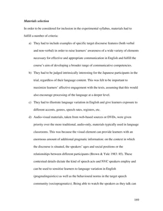 169
Materials selection
In order to be considered for inclusion in the experimental syllabus, materials had to
fulfill a number of criteria:
a) They had to include examples of specific target discourse features (both verbal
and non-verbal) in order to raise learners’ awareness of a wide variety of elements
necessary for effective and appropriate communication in English and fulfill the
course’s aim of developing a broader range of communicative competencies.
b) They had to be judged intrinsically interesting for the Japanese participants in the
trial, regardless of their language content. This was felt to be important to
maximize learners’ affective engagement with the texts, assuming that this would
also encourage processing of the language at a deeper level.
c) They had to illustrate language variation in English and give learners exposure to
different accents, genres, speech rates, registers, etc.
d) Audio-visual materials, taken from web-based sources or DVDs, were given
priority over the more traditional, audio-only, materials typically used in language
classrooms. This was because the visual element can provide learners with an
enormous amount of additional pragmatic information: on the context in which
the discourse is situated, the speakers’ ages and social positions or the
relationships between different participants (Brown  Yule 1983: 85). These
contextual details dictate the kind of speech acts and NVC speakers employ and
can be used to sensitise learners to language variation in English
(pragmalinguistics) as well as the behavioural norms in the target speech
community (sociopragmatics). Being able to watch the speakers as they talk can
 