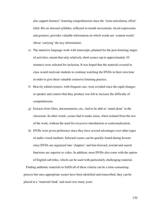 170
also support learners’ listening comprehension since the ‘extra articulatory effort’
(ibid: 86) on stressed syllables, reflected in mouth movements, facial expressions
and gestures, provides valuable information on which words are ‘content words’
(those ‘carrying’ the key information).
e) The intensive language work with transcripts, planned for the post-listening stages
of activities, meant that only relatively short scenes (up to approximately 10
minutes) were selected for inclusion. It was hoped that the material covered in
class would motivate students to continue watching the DVDs in their own time
in order to give them valuable extensive listening practice.
f) Heavily edited extracts, with frequent cuts, were avoided since the rapid changes
in speaker and context that they produce was felt to increase the difficulty of
comprehension.
g) Extracts from films, documentaries, etc., had to be able to ‘stand alone’ in the
classroom. In other words, scenes had to make sense, when isolated from the rest
of the work, without the need for excessive introduction or contextualization.
h) DVDs were given preference since they have several advantages over other types
of audio-visual medium. Selected scenes can be quickly found during lessons
since DVDs are organized into ‘chapters’ and fast-forward, rewind and search
functions are superior to video. In addition, most DVDs also come with the option
of English sub-titles, which can be used with particularly challenging material.
Finding authentic materials to fulfill all of these criteria can be a time-consuming
process but once appropriate scenes have been identified and transcribed, they can be
placed in a ‘materials bank’ and used over many years.
 