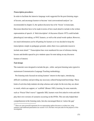 171
Transcription procedures
In order to facilitate the intensive language work suggested for the post-listening stages
of lessons, and encourage learners to become ‘mini conversational analysts’ (as
recommended in chapter 2), the spoken discourse has to be ‘frozen’ in transcripts.
Decisions therefore have to be made in terms of how much detail to include in the written
representation of speech. A ‘thick description’ of discourse (Geertz 1973) could include
phonological, turn-taking, or NVC features, as well as the actual words spoken. However,
too much information can be off-putting for learners so it was decided to keep the
transcriptions simple on pedagogic grounds, unless there was a particular reason to
include more detail.12
Transcription lines were numbered for ease of reference during
lessons and double-spaced to give students space for note taking on any discourse
features of interest.
Task design
The materials were designed to include the pre-, while- and post-listening tasks typical in
mainstream Communicative Language Teaching methodology.
Pre-listening tasks focused on raising learners’ interest in the topics, introducing
difficult vocabulary and providing any necessary cultural background knowledge. These
kinds of activities help students develop schemas and scripts for the texts they are about
to watch, which can support, or ‘scaffold’ (Bruner 1983), learning. In some materials,
such as ‘Freeze! Don’t move!’ (appendix XII), learners were first asked to write and role-
play their own versions of scenarios occurring on the DVDs. This not only helped their
comprehension in the listening tasks, but also encouraged them to ‘notice the gap’
12
There are some powerful arguments for not representing spoken discourse as written text, using
sentences and traditional punctuation (see section 1.6.5), but these were put aside for the purposes of this
investigation.
 