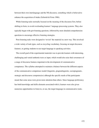 172
between their own interlanguage and the NS discourse, something which is believed to
enhance the acquisition of intake (Schmidt  Frota 1986).
While-listening tasks normally focused on the meaning of the discourse first, before
shifting to form, to avoid overloading learners’ language processing systems. They also
typically began with gist listening questions, followed by more detailed comprehension
questions to encourage effective listening strategies.
Post-listening tasks were designed to ‘revisit’ the material in a new way. This involved
a wide variety of task types, such as recycling vocabulary, focusing on target discourse
features, or getting students to use target language in speaking activities.
The overall goal of the experimental materials was to provide learners with interesting,
challenging and varied authentic texts as input, which would also raise their awareness of
a range of discourse features important in the development of communicative
competence. The syllabus attempted to maintain a balance between the different aspects
of the communicative competence model (linguistic, pragmalinguistic, sociopragmatic,
strategic and discourse competencies) although the specific needs of the participants
meant that some areas were given more attention than others. Since language proficiency
has both knowledge and skills elements associated with it, learners were also given
numerous opportunities to listen to, or use, the target language in communicative tasks.
 