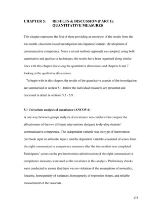173
CHAPTER 5. RESULTS  DISCUSSION (PART I):
QUANTITATIVE MEASURES
This chapter represents the first of three providing an overview of the results from the
ten-month, classroom-based investigation into Japanese learners’ development of
communicative competence. Since a mixed methods approach was adopted, using both
quantitative and qualitative techniques, the results have been organised along similar
lines with this chapter discussing the quantitative dimensions and chapters 6 and 7
looking at the qualitative dimensions.
To begin with in this chapter, the results of the quantitative aspects of the investigation
are summarised in section 5.1, before the individual measures are presented and
discussed in detail in sections 5.2 - 5.9.
5.1 Univariate analysis of covariance (ANCOVA)
A one-way between-groups analysis of covariance was conducted to compare the
effectiveness of the two different interventions designed to develop students’
communicative competence. The independent variable was the type of intervention
(textbook input or authentic input), and the dependent variables consisted of scores from
the eight communicative competence measures after the intervention was completed.
Participants’ scores on the pre-intervention administration of the eight communicative
competence measures were used as the covariates in this analysis. Preliminary checks
were conducted to ensure that there was no violation of the assumptions of normality,
linearity, homogeneity of variances, homogeneity of regression slopes, and reliable
measurement of the covariate.
 