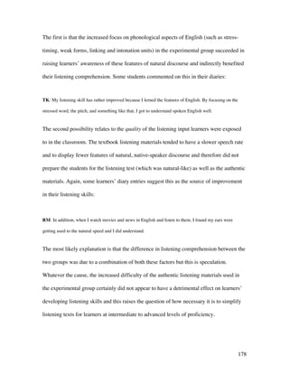 178
The first is that the increased focus on phonological aspects of English (such as stress-
timing, weak forms, linking and intonation units) in the experimental group succeeded in
raising learners’ awareness of these features of natural discourse and indirectly benefited
their listening comprehension. Some students commented on this in their diaries:
TK: My listening skill has rather improved because I lerned the features of English. By focusing on the
stressed word, the pitch, and something like that, I got to understand spoken English well.
The second possibility relates to the quality of the listening input learners were exposed
to in the classroom. The textbook listening materials tended to have a slower speech rate
and to display fewer features of natural, native-speaker discourse and therefore did not
prepare the students for the listening test (which was natural-like) as well as the authentic
materials. Again, some learners’ diary entries suggest this as the source of improvement
in their listening skills:
RM: In addition, when I watch movies and news in English and listen to them, I found my ears were
getting used to the natural speed and I did understand.
The most likely explanation is that the difference in listening comprehension between the
two groups was due to a combination of both these factors but this is speculation.
Whatever the cause, the increased difficulty of the authentic listening materials used in
the experimental group certainly did not appear to have a detrimental effect on learners’
developing listening skills and this raises the question of how necessary it is to simplify
listening texts for learners at intermediate to advanced levels of proficiency.
 