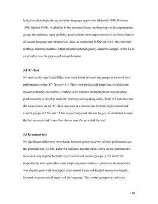 180
lexical or phonological) can stimulate language acquisition (Schmidt 1990; Batstone
1996; Skehan 1998). In addition to the increased focus on phonology in the experimental
group, the authentic input probably gave students more opportunities to see these features
of natural language put into practice since, as mentioned in Section 5.1.1, the contrived
textbook listening materials often presented phonologically distorted samples of the L2 in
an effort to ease the process of comprehension.
5.4 ‘C’-Test
No statistically significant differences were found between the groups in terms of their
performance on the ‘C’-Test (p=.11). This is not particularly surprising since this test
focuses primarily on students’ reading skills whereas the intervention was designed
predominantly to develop students’ listening and speaking skills. Table 5.1 indicates that
the mean scores on the ‘C’-Test increased at a similar rate for both experimental and
control groups (12.6% and 13.6% respectively) and this can largely be attributed to input
the learners received from other classes over the period of the trial.
5.5 Grammar test
No significant differences were found between groups in terms of their performance on
the grammar test (p=.88). Table 5.1 indicates that the mean scores on the grammar test
increased only slightly for both experimental and control groups (2.2% and 6.7%
respectively) and, again, this is not surprising since students’ grammatical competence
was already quite well developed, after around 8 years of English instruction largely
focused on grammatical aspects of the language. The control group received more
 