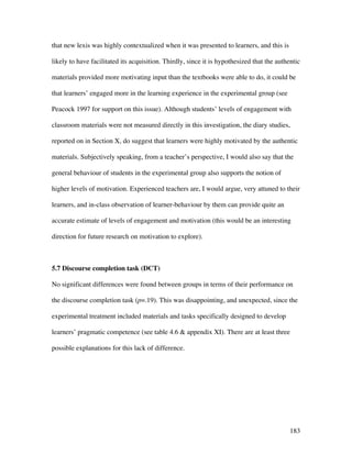 183
that new lexis was highly contextualized when it was presented to learners, and this is
likely to have facilitated its acquisition. Thirdly, since it is hypothesized that the authentic
materials provided more motivating input than the textbooks were able to do, it could be
that learners’ engaged more in the learning experience in the experimental group (see
Peacock 1997 for support on this issue). Although students’ levels of engagement with
classroom materials were not measured directly in this investigation, the diary studies,
reported on in Section X, do suggest that learners were highly motivated by the authentic
materials. Subjectively speaking, from a teacher’s perspective, I would also say that the
general behaviour of students in the experimental group also supports the notion of
higher levels of motivation. Experienced teachers are, I would argue, very attuned to their
learners, and in-class observation of learner-behaviour by them can provide quite an
accurate estimate of levels of engagement and motivation (this would be an interesting
direction for future research on motivation to explore).
5.7 Discourse completion task (DCT)
No significant differences were found between groups in terms of their performance on
the discourse completion task (p=.19). This was disappointing, and unexpected, since the
experimental treatment included materials and tasks specifically designed to develop
learners’ pragmatic competence (see table 4.6  appendix XI). There are at least three
possible explanations for this lack of difference.
 