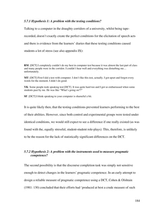 184
5.7.1 Hypothesis 1: A problem with the testing conditions?
Talking to a computer in the draughty corridors of a university, whilst being tape-
recorded, doesn’t exactly create the perfect conditions for the elicitation of speech acts
and there is evidence from the learners’ diaries that these testing conditions caused
students a lot of stress (see also appendix IX):
RM: [DCT] I completely couldn’t do my best in computer test because it was almost the last part of class
and many people were in the corridor. I couldn’t hear well and everything was disturbing me…
unfortunately.
MT: [DCT] First I did a test with computer. I don’t like this test, actually. I got upset and forgot every
words for the moment. I didn’t do good.
YK: Some people took speaking test [DCT]. It was quite hard too and I got so embarrassed when some
students past by me. He was like “What’s going on??”
SF: [DCT] I think speaking to your computer is shameful a bit.
It is quite likely then, that the testing conditions prevented learners performing to the best
of their abilities. However, since both control and experimental groups were tested under
identical conditions, we would still expect to see a difference if one really existed (as was
found with the, equally stressful, student-student role-plays). This, therefore, is unlikely
to be the reason for the lack of statistically significant differences on the DCT.
5.7.2 Hypothesis 2: A problem with the instruments used to measure pragmatic
competence?
The second possibility is that the discourse completion task was simply not sensitive
enough to detect changes in the learners’ pragmatic competence. In an early attempt to
design a reliable measure of pragmatic competence using a DCT, Cohen  Olshtain
(1981: 130) concluded that their efforts had ‘produced at best a crude measure of such
 