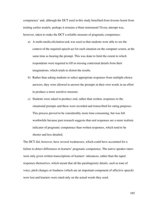 185
competence’ and, although the DCT used in this study benefited from lessons learnt from
trialing earlier models, perhaps it remains a blunt instrument? Every attempt was,
however, taken to make the DCT a reliable measure of pragmatic competence:
a) A multi-media elicitation task was used so that students were able to see the
context of the required speech act for each situation on the computer screen, at the
same time as hearing the prompt. This was done to limit the extent to which
respondents were required to fill in missing contextual details from their
imaginations, which tends to distort the results.
b) Rather than asking students to select appropriate responses from multiple-choice
answers, they were allowed to answer the prompts in their own words in an effort
to produce a more sensitive measure.
c) Students were asked to produce oral, rather than written, responses to the
situational prompts and these were recorded and transcribed for rating purposes.
This process proved to be considerably more time-consuming, but was felt
worthwhile because past research suggests that oral responses are a more realistic
indicator of pragmatic competence than written responses, which tend to be
shorter and less detailed.
The DCT did, however, have several weaknesses, which could have accounted for a
failure to detect differences in learners’ pragmatic competence. The native speaker raters
were only given written transcriptions of learners’ utterances, rather than the taped
responses themselves, which meant that all the paralinguistic details, such as tone of
voice, pitch changes or loudness (which are an important component of affective speech)
were lost and learners were rated only on the actual words they used.
 