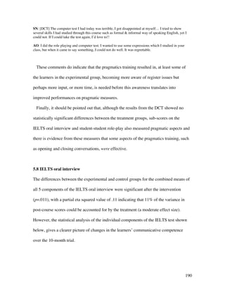 190
SN: [DCT] The computer test I had today was terrible, I got disappointed at myself… I tried to show
several skills I had studied through this course such as formal  informal way of speaking English, yet I
could not. If I could take the test again, I’d love to!!
AO: I did the role playing and computer test. I wanted to use some expressions which I studied in your
class, but when it came to say something, I could not do well. It was regrettable.
These comments do indicate that the pragmatics training resulted in, at least some of
the learners in the experimental group, becoming more aware of register issues but
perhaps more input, or more time, is needed before this awareness translates into
improved performances on pragmatic measures.
Finally, it should be pointed out that, although the results from the DCT showed no
statistically significant differences between the treatment groups, sub-scores on the
IELTS oral interview and student-student role-play also measured pragmatic aspects and
there is evidence from these measures that some aspects of the pragmatics training, such
as opening and closing conversations, were effective.
5.8 IELTS oral interview
The differences between the experimental and control groups for the combined means of
all 5 components of the IELTS oral interview were significant after the intervention
(p=.011), with a partial eta squared value of .11 indicating that 11% of the variance in
post-course scores could be accounted for by the treatment (a moderate effect size).
However, the statistical analysis of the individual components of the IELTS test shown
below, gives a clearer picture of changes in the learners’ communicative competence
over the 10-month trial.
 