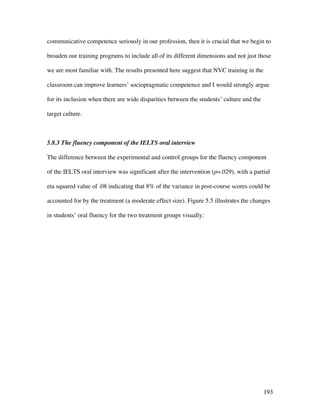 193
communicative competence seriously in our profession, then it is crucial that we begin to
broaden our training programs to include all of its different dimensions and not just those
we are most familiar with. The results presented here suggest that NVC training in the
classroom can improve learners’ sociopragmatic competence and I would strongly argue
for its inclusion when there are wide disparities between the students’ culture and the
target culture.
5.8.3 The fluency component of the IELTS oral interview
The difference between the experimental and control groups for the fluency component
of the IELTS oral interview was significant after the intervention (p=.029), with a partial
eta squared value of .08 indicating that 8% of the variance in post-course scores could be
accounted for by the treatment (a moderate effect size). Figure 5.5 illustrates the changes
in students’ oral fluency for the two treatment groups visually:
 