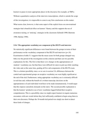 195
learners to pause in more appropriate places in the discourse (for example, at TRPs).
Without a quantitative analysis of the interview transcriptions, which is outside the scope
of this investigation, it is impossible to come to any firm conclusions on this matter.
What seems clear, however, is that some aspect of the explicit focus on conversational
strategies had a beneficial effect on learners’ fluency and this supports the use of
awareness-raising, or ‘noticing’, strategies in the classroom (Schmidt 1990; Batstone
1996; Skehan 1998).
5.8.4 The appropriate vocabulary use component of the IELTS oral interview
No statistically significant differences were found between the groups in terms of their
performance on the vocabulary component of the IELTS oral interview (p=.16).
Examination of table 5.1 suggests that the mean scores for both groups changed very
little over the period of the investigation on this criterion and there are two possible
explanations for this. The first is that there were changes in the appropriateness of
students’ vocabulary use, but that these were difficult for raters to pick up while watching
the video and, at the same time, grading all five sub-components of the IELTS exam.
This is a distinct possibility since, as we saw in section 5.6, differences between the
control and experimental groups on receptive vocabulary use were highly significant at
the end of the trial. Furthermore, rating appropriate vocabulary use is extremely difficult
in real time and, without the benefit of a written transcript, decisions on the
appropriateness of each individual word have to be made instantaneously. I would argue
that this imposes unrealistic demands on the raters. The second possible explanation is
that the learners’ productive use of new vocabulary lagged behind their receptive
comprehension. This is a possibility since we might expect learners to require numerous
encounters with new words before they feel sufficiently confident to begin using them in
their own discourse. Perhaps the 10-month trial period was simply too short to detect
these kinds of changes.
 