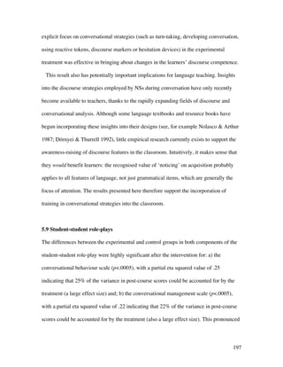 197
explicit focus on conversational strategies (such as turn-taking, developing conversation,
using reactive tokens, discourse markers or hesitation devices) in the experimental
treatment was effective in bringing about changes in the learners’ discourse competence.
This result also has potentially important implications for language teaching. Insights
into the discourse strategies employed by NSs during conversation have only recently
become available to teachers, thanks to the rapidly expanding fields of discourse and
conversational analysis. Although some language textbooks and resource books have
begun incorporating these insights into their designs (see, for example Nolasco  Arthur
1987; Dörnyei  Thurrell 1992), little empirical research currently exists to support the
awareness-raising of discourse features in the classroom. Intuitively, it makes sense that
they would benefit learners: the recognised value of ‘noticing’ on acquisition probably
applies to all features of language, not just grammatical items, which are generally the
focus of attention. The results presented here therefore support the incorporation of
training in conversational strategies into the classroom.
5.9 Student-student role-plays
The differences between the experimental and control groups in both components of the
student-student role-play were highly significant after the intervention for: a) the
conversational behaviour scale (p.0005), with a partial eta squared value of .25
indicating that 25% of the variance in post-course scores could be accounted for by the
treatment (a large effect size) and; b) the conversational management scale (p.0005),
with a partial eta squared value of .22 indicating that 22% of the variance in post-course
scores could be accounted for by the treatment (also a large effect size). This pronounced
 