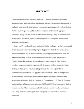 2
ABSTRACT
The research described in this thesis reports on a 10-month quantitative/qualitative
classroom-based study, carried out at a Japanese university, investigating the potential of
authentic materials to develop learners’ communicative competence. It was hypothesised
that the ‘richer’ input provided by authentic materials, combined with appropriate
awareness-raising activities, would be better able to develop a range of communicative
competencies in learners (linguistic, pragmalinguistic, sociopragmatic, strategic and
discourse competences).
Ninety-two 2nd
year English major students, of similar proficiency levels, were assigned
to either a control or experimental group for the period of the trial. The control group
received input from two textbooks commonly used in Japanese universities, while the
experimental group received input from authentic materials (films, documentaries,
‘reality shows’, TV comedies, web-based sources, home-produced video of native
speakers, songs, novels and newspaper articles), designed to allow students to ‘notice’
features of the discourse which could help them develop some aspect of their
communicative competence. The hypothesis was tested with a batch of eight pre/post-
course measures, designed to tap into different aspects of learners’ communicative
competence or language skills: a) Listening; b) Pronunciation; c) ‘C’-Test; d) Grammar;
e) Vocabulary; f) Discourse completion task (DCT); g) IELTS oral interview; h) Student-
student role-play. These were supported with qualitative results from learners’ diaries,
case-study interviews with subjects from both groups and transcripts of classroom
interaction.
 