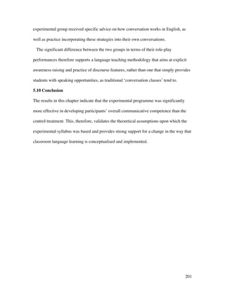 201
experimental group received specific advice on how conversation works in English, as
well as practice incorporating these strategies into their own conversations.
The significant difference between the two groups in terms of their role-play
performances therefore supports a language teaching methodology that aims at explicit
awareness raising and practice of discourse features, rather than one that simply provides
students with speaking opportunities, as traditional ‘conversation classes’ tend to.
5.10 Conclusion
The results in this chapter indicate that the experimental programme was significantly
more effective in developing participants’ overall communicative competence than the
control treatment. This, therefore, validates the theoretical assumptions upon which the
experimental syllabus was based and provides strong support for a change in the way that
classroom language learning is conceptualised and implemented.
 