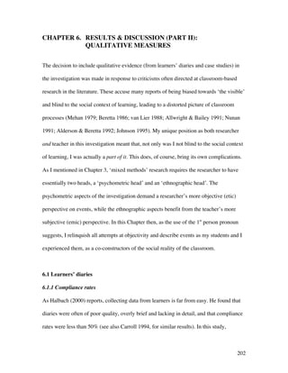 202
CHAPTER 6. RESULTS  DISCUSSION (PART II):
QUALITATIVE MEASURES
The decision to include qualitative evidence (from learners’ diaries and case studies) in
the investigation was made in response to criticisms often directed at classroom-based
research in the literature. These accuse many reports of being biased towards ‘the visible’
and blind to the social context of learning, leading to a distorted picture of classroom
processes (Mehan 1979; Beretta 1986; van Lier 1988; Allwright  Bailey 1991; Nunan
1991; Alderson  Beretta 1992; Johnson 1995). My unique position as both researcher
and teacher in this investigation meant that, not only was I not blind to the social context
of learning, I was actually a part of it. This does, of course, bring its own complications.
As I mentioned in Chapter 3, ‘mixed methods’ research requires the researcher to have
essentially two heads, a ‘psychometric head’ and an ‘ethnographic head’. The
psychometric aspects of the investigation demand a researcher’s more objective (etic)
perspective on events, while the ethnographic aspects benefit from the teacher’s more
subjective (emic) perspective. In this Chapter then, as the use of the 1st
person pronoun
suggests, I relinquish all attempts at objectivity and describe events as my students and I
experienced them, as a co-constructors of the social reality of the classroom.
6.1 Learners’ diaries
6.1.1 Compliance rates
As Halbach (2000) reports, collecting data from learners is far from easy. He found that
diaries were often of poor quality, overly brief and lacking in detail, and that compliance
rates were less than 50% (see also Carroll 1994, for similar results). In this study,
 