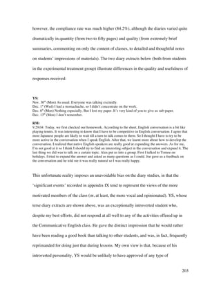 203
however, the compliance rate was much higher (84.2%), although the diaries varied quite
dramatically in quantity (from two to fifty pages) and quality (from extremely brief
summaries, commenting on only the content of classes, to detailed and thoughtful notes
on students’ impressions of materials). The two diary extracts below (both from students
in the experimental treatment group) illustrate differences in the quality and usefulness of
responses received:
YS:
Nov. 30th
(Mon) As usual. Everyone was talking excitedly.
Dec. 1st
(Wed) I had a stomachache, so I didn’t concentrate on the work.
Dec. 6th
(Mon) Nothing especially. But I lost my paper. It’s very kind of you to give us sub-paper.
Dec. 13th
(Mon) I don’t remember.
RM:
9.29.04 Today, we first checked our homework. According to the sheet, English conversation is a bit like
playing tennis. It was interesting to know that I have to be competitive in English conversation. I agree that
most Japanese people are likely to wait till a turn to talk comes to them. So I thought I have to try to be
more active in the conversation when I speak English. After that, we learnt more about how to develop the
conversation. I realized that native English speakers are really good at expanding the answers. As for me,
I’m not good at it so I think I should try to find an interesting subject in the conversation and expand it. The
last thing we did was to talk on a certain topic. Alex put us into a group. First I talked to Tomoe on
holidays. I tried to expand the answer and asked as many questions as I could. Joe gave us a feedback on
the conversation and he told me it was really natural so I was really happy.
This unfortunate reality imposes an unavoidable bias on the diary studies, in that the
‘significant events’ recorded in appendix IX tend to represent the views of the more
motivated members of the class (or, at least, the more vocal and opinionated). YS, whose
terse diary extracts are shown above, was an exceptionally introverted student who,
despite my best efforts, did not respond at all well to any of the activities offered up in
the Communicative English class. He gave the distinct impression that he would rather
have been reading a good book than talking to other students, and was, in fact, frequently
reprimanded for doing just that during lessons. My own view is that, because of his
introverted personality, YS would be unlikely to have approved of any type of
 