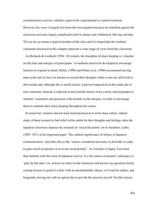 204
communicative activity, whether a part of the experimental or control treatment.
However, his voice is largely lost from this investigation because his rebellion against the
classroom activities largely manifested itself in silence and withdrawal. Having said that,
YS was by no means a typical member of the class and it is hoped that the students’
comments discussed in this chapter represent a wide range of views from the classroom.
As Richards  Lockhart (1994: 18) remark, the discipline of diary keeping is ‘a burden
on the time and energies of participants’ so methods need to be developed to encourage
learners to respond in detail. Bailey (1990) and Porter et al. (1990) recommend leaving
time at the end of class for learners to record their thoughts while events are still fresh in
their minds and, although this is useful advice, it proved impractical in this study due to
time contraints. Instead, I collected in and read the diaries twice a term, and responded to
students’ comments and questions with remarks in the margins, in order to encourage
them to continue their diary keeping throughout the course.
In actual fact, learners did not need much persuasion to write diary entries, indeed
many of them seemed to find relief in this outlet for their thoughts and feelings since the
Japanese classroom imposes the restraint of ‘social discretion’ on its members. Lebra
(1987: 347), in his important paper ‘The cultural significance of silence in Japanese
communication’, describes this as the ‘silence considered necessary or desirable in order
to gain social acceptance or to avoid social penalty’. As a teacher in Japan, I am more
than familiar with this form of Japanese reserve: it is the source of learners’ reluctance to
‘play by the rules’ (or, at least my rules) in the classroom and answer my questions freely,
causing lessons to grind to a halt, with an uncomfortable silence, as I wait for replies, and
frequently leaving me with no option but to provide the answers myself. For this reason,
 