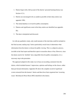 206
1. Diaries begin with a full account of the diarists’ personal learning history (see
Section 4.2.1).
2. Diarists are encouraged to be as candid as possible in their diary entries (see
appendix VIII).
3. The initial database is revised for public consumption.
4. Patterns and significant events in the diary entries are identified (see appendix
IX).
5. The data is interpreted and discussed.
As with any qualitative study, only small amounts of the total data could be included in
the final account, making step 3 above particularly crucial since it determines what
information from the diaries is chosen for public viewing. This is a subjective process,
invisible in the final report and therefore open to researcher abuse or bias. However, since
the diaries need to be ‘distilled’ into a digestible form for public consumption, it is a
necessary step in the procedure.
The approach adopted in this study was to focus on recording comments from the
diaries, which included learners’ impressions, opinions and feelings on the classes, rather
than just factual information. Appendix IX shows the complete record of significant
events extracted from the learners’ diaries and these have been organised into ‘recurring
issues’ (Krishnan  Hwee Hoon 2002) identified in the diaries.
 