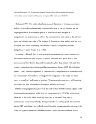21
microlevel intersects with the top-down signals of the macrolevel of communicative intent and
sociocultural context to express attitudes and messages, and to create texts. (ibid: 13)
Bachman (1990: 103), on the other hand, expands the notion of strategic competence
and sees it as mediating between the communicative goal in a given situation and the
language resources available to a speaker. It assesses how best the speaker’s
competencies can be exploited to achieve the communicative goal, retrieves the relevant
items and plans the execution of the message. It then assesses how well the goal has been
achieved. This seems remarkably similar to the ‘core role’ assigned to discourse
competence by Celce-Murcia et al. (1995).
In summary, although there is some general agreement as to the types of competence
native speakers have at their disposal to achieve communicative goals, there is little
consensus over how distinct they are from each other, how they interact with each other
or their relative importance in successful communication. Byram (1997: 10), following
van Ek (1986), sees the components of communicative competence as different aspects of
the same concept. We can focus on one particular component of the model but it can
never be completely understood in isolation: ‘At any one point, one aspect will be central
but others, and their relationship to that aspect, will also be in view.’
In terms of language learning, however, this state of flux in the theoretical aspects of the
communicative competence model need not concern us overly. All of the components
identified in the model above are clearly important to learners if they want to
communicate successfully in the L2. Using this model as a starting point, it is clear that
current ELT materials are skewed in favour of linguistic competence at the expense of the
other four types of competence and I believe that a solution to this imbalance is well
 