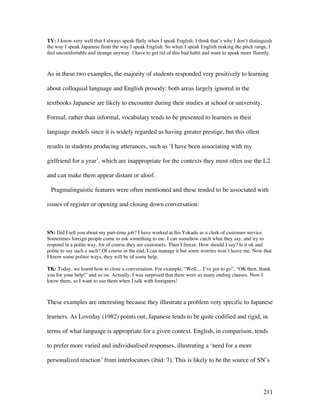 211
TY: I know very well that I always speak flatly when I speak English. I think that’s why I don’t distinguish
the way I speak Japanese from the way I speak English. So when I speak English making the pitch range, I
feel uncomfortable and strange anyway. I have to get rid of this bad habit and want to speak more fluently.
As in these two examples, the majority of students responded very positively to learning
about colloquial language and English prosody: both areas largely ignored in the
textbooks Japanese are likely to encounter during their studies at school or university.
Formal, rather than informal, vocabulary tends to be presented to learners in their
language models since it is widely regarded as having greater prestige, but this often
results in students producing utterances, such as ‘I have been associating with my
girlfriend for a year’, which are inappropriate for the contexts they most often use the L2
and can make them appear distant or aloof.
Pragmalinguistic features were often mentioned and these tended to be associated with
issues of register or opening and closing down conversation:
SN: Did I tell you about my part-time job? I have worked at Ito-Yokado as a clerk of customer-service.
Sometimes foreign people come to ask something to me. I can somehow catch what they say, and try to
respond in a polite way, for of course they are customers. Then I freeze. How should I say? Is it ok and
polite to say such a such? Of course in the end, I can manage it but some worries won’t leave me. Now that
I know some politer ways, they will be of some help.
TK: Today, we learnt how to close a conversation. For example, “Well… I’ve got to go”, “OK then, thank
you for your help!” and so on. Actually, I was surprised that there were so many ending clauses. Now I
know them, so I want to use them when I talk with foreigners!
These examples are interesting because they illustrate a problem very specific to Japanese
learners. As Loveday (1982) points out, Japanese tends to be quite codified and rigid, in
terms of what language is appropriate for a given context. English, in comparison, tends
to prefer more varied and individualised responses, illustrating a ‘need for a more
personalized reaction’ from interlocutors (ibid: 7). This is likely to be the source of SN’s
 