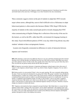 213
university are often paired up with a Japanese student for language practice], I introduced myself to him
and shook hands at the same time. I felt happy to use what I learned in the class immediately.
These comments suggest a desire on the part of students to adapt their NVC towards
target culture norms, although they seem to find it difficult to do so. Reluctance to adapt
behavioural patterns is often noted in the literature (Hinkel 1996; Siegal 1996) but the
majority of students in this study seemed quite positive towards changing their NVC
when communicating in English. Perhaps this is reflection of the novelty of the area for
the learners, as well as the EFL, rather than ESL, environment for language learning in
this study. Faced with different patterns of NVC every day whilst living abroad, may alter
students’ attitudes to these sociopragmatic features.
Learners also frequently commented on differences in styles of interaction between
Japanese and westerners:
RM: [NSs planning a week-end away] Mark  Alison are very nice and funny husband and wife!! I found
that their way to decide the plan was different from the way I did with my pertner. Both Mark and Alison
gave their opinions clearly. In other words, they equally insist where they want to go and where they don’t.
Ours was like the one person mainly decide and the other just agrees
.
RM: In Japanese conversation, harmony is important and Japanese cultural aspects shows that sense of
“pause” is also Japanese cultural beauty. I don’t say which is better, English or Japanese. For me, both is
interesting.
ES: [being assertive in conversation] Today’s class was quite sporting. We were constantly talking during
the class. I tried very hard to be dominant in my group, but I failed. My group’s members were all talkative
and Westernized. I couldn’t be as bold as them. One of the reasons would be my background. My father is
a traditional Kyoto person and my mother is an old-fashioned person grown in a countryside. I’m sure my
family is completely typical Japanese family. If I talk as I did in today’s class in my home, I might be
chased out the home. My family won’t allow me to talk like that. It is quite natural that I couldn’t do in
today’s class because I’ve been grown in the traditional Japanese family for 20 years. Therefore, I need to
change my character in family and classes.
TY: “Japanese conversation has been compared to ten-pin bowling”. But I think there is a reason for that.
Japanese tend to think “cutting in the conversation” can be selfish. I think that’s why Japanese don’t join
the conversation very much. They care about how everyone look at themselves more than English speakers.
So, today’s class was really interesting because I could see the difference between Japanese and English
speakers through the study of developing conversation.
 