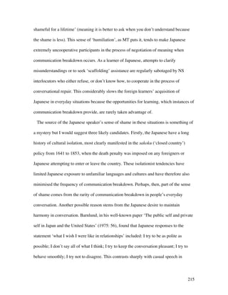 215
shameful for a lifetime’ (meaning it is better to ask when you don’t understand because
the shame is less). This sense of ‘humiliation’, as MT puts it, tends to make Japanese
extremely uncooperative participants in the process of negotiation of meaning when
communication breakdown occurs. As a learner of Japanese, attempts to clarify
misunderstandings or to seek ‘scaffolding’ assistance are regularly sabotaged by NS
interlocutors who either refuse, or don’t know how, to cooperate in the process of
conversational repair. This considerably slows the foreign learners’ acquisition of
Japanese in everyday situations because the opportunities for learning, which instances of
communication breakdown provide, are rarely taken advantage of.
The source of the Japanese speaker’s sense of shame in these situations is something of
a mystery but I would suggest three likely candidates. Firstly, the Japanese have a long
history of cultural isolation, most clearly manifested in the sakoku (‘closed country’)
policy from 1641 to 1853, when the death penalty was imposed on any foreigners or
Japanese attempting to enter or leave the country. These isolationist tendencies have
limited Japanese exposure to unfamiliar languages and cultures and have therefore also
minimised the frequency of communication breakdown. Perhaps, then, part of the sense
of shame comes from the rarity of communication breakdown in people’s everyday
conversation. Another possible reason stems from the Japanese desire to maintain
harmony in conversation. Barnlund, in his well-known paper ‘The public self and private
self in Japan and the United States’ (1975: 56), found that Japanese responses to the
statement ‘what I wish I were like in relationships’ included: I try to be as polite as
possible; I don’t say all of what I think; I try to keep the conversation pleasant; I try to
behave smoothly; I try not to disagree. This contrasts sharply with casual speech in
 