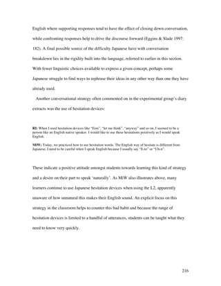 216
English where supporting responses tend to have the effect of closing down conversation,
while confronting responses help to drive the discourse forward (Eggins  Slade 1997:
182). A final possible source of the difficulty Japanese have with conversation
breakdown lies in the rigidity built into the language, referred to earlier in this section.
With fewer linguistic choices available to express a given concept, perhaps some
Japanese struggle to find ways to rephrase their ideas in any other way than one they have
already used.
Another conversational strategy often commented on in the experimental group’s diary
extracts was the use of hesitation devices:
RI: When I used hesitation devices like “Erm”, “let me think”, “anyway” and so on, I seemed to be a
person like an English native speaker. I would like to use these hesitations positively as I would speak
English.
MiW: Today, we practiced how to use hesitation words. The English way of hesitate is different from
Japanese. I need to be careful when I speak English because I usually say “E-to” or “Uh-n”.
These indicate a positive attitude amongst students towards learning this kind of strategy
and a desire on their part to speak ‘naturally’. As MiW also illustrates above, many
learners continue to use Japanese hesitation devices when using the L2, apparently
unaware of how unnatural this makes their English sound. An explicit focus on this
strategy in the classroom helps to counter this bad habit and because the range of
hesitation devices is limited to a handful of utterances, students can be taught what they
need to know very quickly.
 