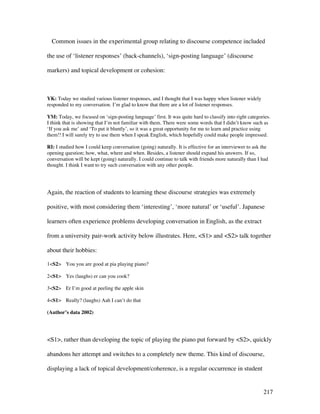 217
Common issues in the experimental group relating to discourse competence included
the use of ‘listener responses’ (back-channels), ‘sign-posting language’ (discourse
markers) and topical development or cohesion:
YK: Today we studied various listener responses, and I thought that I was happy when listener widely
responded to my conversation. I’m glad to know that there are a lot of listener responses.
YM: Today, we focused on ‘sign-posting language’ first. It was quite hard to classify into right categories.
I think that is showing that I’m not familiar with them. There were some words that I didn’t know such as
‘If you ask me’ and ‘To put it bluntly’, so it was a great opportunity for me to learn and practice using
them!! I will surely try to use them when I speak English, which hopefully could make people impressed.
RI: I studied how I could keep conversation (going) naturally. It is effective for an interviewer to ask the
opening question; how, what, where and when. Besides, a listener should expand his answers. If so,
conversation will be kept (going) naturally. I could continue to talk with friends more naturally than I had
thought. I think I want to try such conversation with any other people.
Again, the reaction of students to learning these discourse strategies was extremely
positive, with most considering them ‘interesting’, ‘more natural’ or ‘useful’. Japanese
learners often experience problems developing conversation in English, as the extract
from a university pair-work activity below illustrates. Here, S1 and S2 talk together
about their hobbies:
1S2 You you are good at pia playing piano?
2S1 Yes (laughs) er can you cook?
3S2 Er I’m good at peeling the apple skin
4S1 Really? (laughs) Aah I can’t do that
(Author’s data 2002)
S1, rather than developing the topic of playing the piano put forward by S2, quickly
abandons her attempt and switches to a completely new theme. This kind of discourse,
displaying a lack of topical development/coherence, is a regular occurrence in student
 