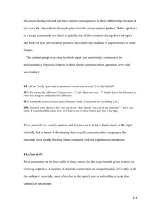 218
classroom interaction and can have serious consequences in their relationships because it
increases the interactional demands placed on the conversational partner. Native speakers
in a target community are likely to quickly tire of this constant closing down of topics
and look for new conversation partners, thus depriving students of opportunities to make
friends.
The control group, receiving textbook input, not surprisingly commented on
predominantly linguistic features in their diaries (pronunciation, grammar items and
vocabulary):
YK: At last [finally] you made us pronounce correct way as usual. It’s really helpful!!
MT: We learned the difference “Do you ever…?” and “Have you ever…?” I didn’t know the difference so
I was very happy to understand the difference.
SF: I learned the names of many parts of human’s body. It increased my vocabulary a lot!!
HM: I learned some idioms. I like “my cup of tea”. But, I prefer “my cup of hot chocolate”. That’s very
pretty. I remembered the idiom now, so I want to use it when I find a guy who is my type.
The comments are usually positive and learners seem to have found much of the input
valuable, but in terms of developing their overall communicative competence the
materials were clearly limiting when compared with the experimental treatment.
The four skills
Most comments on the four skills in diary entries for the experimental group centred on
listening activities. A number of students commented on comprehension difficulties with
the authentic materials, more often due to the speech rate or unfamiliar accents than
unfamiliar vocabulary:
 