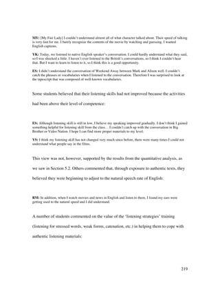 219
MY: [My Fair Lady] I couldn’t understand almost all of what character talked about. Their speed of talking
is very fast for me. I barely recognize the contents of the movie by watching and guessing. I wanted
English captions.
YK: Today, we listened to native English speaker’s conversation. I could hardly understand what they said,
so I was shocked a little. I haven’t ever listened to the British’s conversations, so I think I couldn’t hear
that. But I want to learn to listen to it, so I think this is a good opportunity.
ES: I didn’t understand the conversation of Weekend Away between Mark and Alison well. I couldn’t
catch the phrases or vocabularies when I listened to the conversation. Therefore I was surprised to look at
the tapescript that was composed of well-known vocabularies.
Some students believed that their listening skills had not improved because the activities
had been above their level of competence:
ES: Although listening skill is still in low, I believe my speaking improved gradually. I don’t think I gained
something helpful for listening skill from the class… I couldn’t catch up with the conversation in Big
Brother or Video Nation. I hope I can find more proper materials to my level.
YS: I think my listening skill has not changed very much since before, there were many times I could not
understand what people say in the films.
This view was not, however, supported by the results from the quantitative analysis, as
we saw in Section 5.2. Others commented that, through exposure to authentic texts, they
believed they were beginning to adjust to the natural speech rate of English:
RM: In addition, when I watch movies and news in English and listen to them, I found my ears were
getting used to the natural speed and I did understand.
A number of students commented on the value of the ‘listening strategies’ training
(listening for stressed words, weak forms, catenation, etc.) in helping them to cope with
authentic listening materials:
 