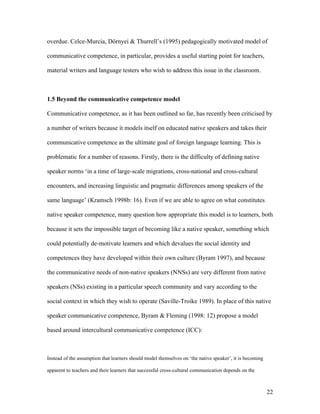 22
overdue. Celce-Murcia, Dörnyei & Thurrell’s (1995) pedagogically motivated model of
communicative competence, in particular, provides a useful starting point for teachers,
material writers and language testers who wish to address this issue in the classroom.
1.5 Beyond the communicative competence model
Communicative competence, as it has been outlined so far, has recently been criticised by
a number of writers because it models itself on educated native speakers and takes their
communicative competence as the ultimate goal of foreign language learning. This is
problematic for a number of reasons. Firstly, there is the difficulty of defining native
speaker norms ‘in a time of large-scale migrations, cross-national and cross-cultural
encounters, and increasing linguistic and pragmatic differences among speakers of the
same language’ (Kramsch 1998b: 16). Even if we are able to agree on what constitutes
native speaker competence, many question how appropriate this model is to learners, both
because it sets the impossible target of becoming like a native speaker, something which
could potentially de-motivate learners and which devalues the social identity and
competences they have developed within their own culture (Byram 1997), and because
the communicative needs of non-native speakers (NNSs) are very different from native
speakers (NSs) existing in a particular speech community and vary according to the
social context in which they wish to operate (Saville-Troike 1989). In place of this native
speaker communicative competence, Byram & Fleming (1998: 12) propose a model
based around intercultural communicative competence (ICC):
Instead of the assumption that learners should model themselves on ‘the native speaker’, it is becoming
apparent to teachers and their learners that successful cross-cultural communication depends on the
 