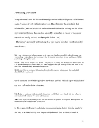 221
The learning environment
Many comments, from the diaries of both experimental and control groups, related to the
social dynamics at work within the classroom. These highlight the critical role that
relationships (both teacher-student and student-student) have on learning and are all the
more important because they are often ignored by researchers in reports of classroom
research and also by teachers (see Dörnyei  Csizér 1998).
The teacher’s personality and teaching style were clearly important considerations for
some learners:
NN: I was a little nervous before you came to the class, but when I saw you, I felt relaxed because you
were smiling. I enjoyed your first lesson and I like the peaceful atmosphere of your teaching, so I’d like
you to keep it through this year.
RM: It’s really nice to see you, Alex (Could I call you Alex??). Today was the first class of this course, so
I’ve been wondering what the teacher is like. I was happy to know you are very friendly and smile all the
time. That makes me enjoy, without feeling nervous.
SF: Hi Alex! Nice to meet you! Before class, I wondered if you were grim teacher. But you looked
cheerful!! So I was relieved.
Other comments illustrate the powerful effects that learners’ relationships with each other
can have on learning in the classroom:
NK: Today we continued to talk about job. My partner was H. She is a new friend! It is nice to have a
conversation with someone I’ve never talk in classes.
MK: Today, especially I could enjoy this role-play because my partners are very nice. When partners are
bad this kind of activities become torture itself.
In this respect, the learners’ goals in the classroom are quite distinct from the teacher’s
and tend to be more socially than linguistically oriented. This is also noticeable in
 