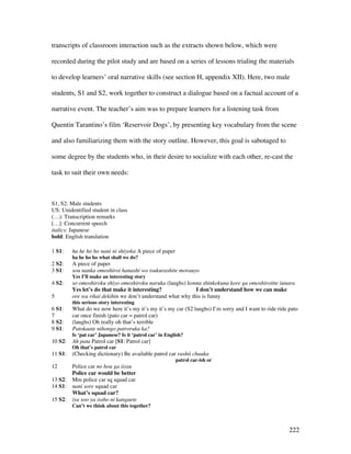 222
transcripts of classroom interaction such as the extracts shown below, which were
recorded during the pilot study and are based on a series of lessons trialing the materials
to develop learners’ oral narrative skills (see section H, appendix XII). Here, two male
students, S1 and S2, work together to construct a dialogue based on a factual account of a
narrative event. The teacher’s aim was to prepare learners for a listening task from
Quentin Tarantino’s film ‘Reservoir Dogs’, by presenting key vocabulary from the scene
and also familiarizing them with the story outline. However, this goal is sabotaged to
some degree by the students who, in their desire to socialize with each other, re-cast the
task to suit their own needs:
S1, S2: Male students
US: Unidentified student in class
(…): Transcription remarks
[…]: Concurrent speech
italics: Japanese
bold: English translation
1 S1: ha he ho ho nani ni shiyoka A piece of paper
ha he ho ho what shall we do?
2 S2: A piece of paper
3 S1: sou nanka omoshiroi hanashi wo tsukurashite morauyo
Yes I’ll make an interesting story
4 S2: so omoshiroku shiyo omoshiroku naruka (laughs) konna shinkokuna kore ga omoshiroitte iunara
Yes let’s do that make it interesting? I don’t understand how we can make
5 ore wa rikai dekihin we don’t understand what why this is funny
this serious story interesting
6 S1: What do we now here it’s my it’s my it’s my car (S2 laughs) I’m sorry and I want to ride ride pato
7 car once finish (pato car = patrol car)
8 S2: (laughs) Oh really oh that’s terrible
9 S1: Patokaate nihongo patroruka ka?
Is ‘pat car’ Japanese? Is it ‘patrol car’ in English?
10 S2: Ah pata Patrol car [S1: Patrol car]
Oh that’s patrol car
11 S1: (Checking dictionary) Be available patrol car rashii chuuka
patrol car-ish or
12 Police car no hou ga iissu
Police car would be better
13 S2: Mm police car sq squad car
14 S1: nani sore squad car
What’s squad car?
15 S2: iya soo ya issho ni kangaete
Can’t we think about this together?
 