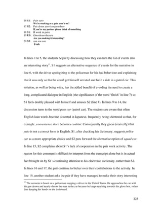 223
16 S1: Pair yaro
We’re working as a pair aren’t we?
17 S2: Pair detan yaro kangaetekure
If you’re my partner please think of something
18 S1: B work in pairs
19 US: Omoshourokusuru
Are you making it interesting?
20 S2: sou sou sou
Yeah
In lines 1 to 5, the students begin by discussing how they can turn the list of events into
an interesting story13
. S1 suggests an alternative sequence of events for the narrative in
line 6, with the driver apologizing to the policeman for his bad behaviour and explaining
that it was only so that he could get himself arrested and have a ride in a patrol car. This
solution, as well as being witty, has the added benefit of avoiding the need to create a
long, complicated dialogue in English (the significance of the word ‘finish’ in line 7) so
S1 feels doubly pleased with himself and amuses S2 (line 8). In lines 9 to 14, the
discussion turns to the word pato car (patrol car). The students are aware that often
English loan words become distorted in Japanese, frequently being shortened so that, for
example, convenience store becomes conbini. Consequently they guess (correctly) that
pato is not a correct form in English. S1, after checking his dictionary, suggests police
car as a more appropriate choice and S2 puts forward the alternative option of squad car.
In line 15, S2 complains about S1’s lack of cooperation in the pair work activity. The
reason for this comment is difficult to interpret from the transcript alone but is in actual
fact brought on by S1’s continuing attention to his electronic dictionary, rather than S2.
In lines 16 and 17, the pair continue to bicker over their contributions to the activity. In
line 19, another student asks the pair if they have managed to make their story interesting
13
The scenario is based on a policeman stopping a driver in the United States. He approaches the car with
his gun drawn and nearly shoots the man in the car because he keeps reaching towards his glove box, rather
than keeping his hands on the dashboard.
 