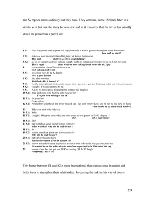 224
and S2 replies enthusiastically that they have. They continue, some 150 lines later, in a
similar vein but now the story becomes twisted as it transpires that the driver has actually
stolen the policeman’s patrol car:
1 S2: And I approach and approached I approachedu it with a gun drawn hajime nante kakarouka
how shall we start?
2 S1: koko wa nan (incomprehensible) futari de kaiwa hajimarun
This part shall we have two people talking?
3 S2: so so so (laugh) sakki no yatsuka (laugh) sakki no yatsuka aa yu chan yo ai ya 2 ban no yatsu
That’s right that’s what we were talking about before the no. 2 guy
4 zenzen haitte kitenai hitori de zura tte
isn’t talking at all is he?
5 S1: kikijouzu yan (S1  S2 laugh)
He’s a good listener
6 S2: aha uhu mitai na
Ah it looks like it doesn’t it?
7 S1: (to the microphone) kikijouzu is means mm a person is good at listening to the story from someone
8 S2: (laughs) I walked around to the
9 S1: Ah no no no no good listener good listener (S2 laughs)
10 S2: Side and zutto kore kaiteru dake yakedo iin
I’ve just been writing is that ok?
11 S1: iin janai no
No problem
12 S2: Pointed my gun the at the driver mazu I say I say don’t move kono ato ni nan tte itte tara iin kana
what should he say after that I wonder?
13 Why you stole why why ka
14 S1: Why
15 S2: (laughs) Why you stole why you stole yana my car patrol car? eh? chigau ??
eh? eh? is that wrong?
16 S1: Eh?
17 S2: nan yattakke nande nande tottan yatta ore
What was that? Why did he steal the car?
18 S1: ha
19 S2: nande patrol car patoca er tottan yattakke
Why did he steal the car?
20 S1: pat car noritakatta kara
Because he wanted a ride in a patrol car
21 S2: sairen narashitakattan dayo mitai na soko noke soko noke oira ga toru mitai na
He wanted to use the police siren to show how important he is “Get out of the way
22 sonna ki na Get out get out I’ll I’m coming (S1  S2 laugh)
everybody! I’m a VIP!”
This banter between S1 and S2 is more interactional than transactional in nature and
helps them to strengthen their relationship. Re-casting the task in this way of course
 