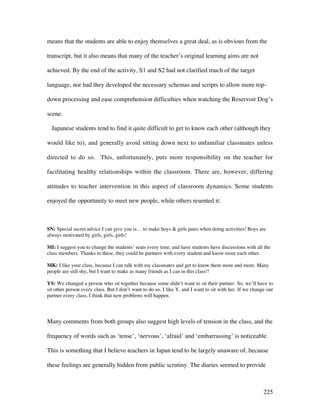 225
means that the students are able to enjoy themselves a great deal, as is obvious from the
transcript, but it also means that many of the teacher’s original learning aims are not
achieved. By the end of the activity, S1 and S2 had not clarified much of the target
language, nor had they developed the necessary schemas and scripts to allow more top-
down processing and ease comprehension difficulties when watching the Reservoir Dog’s
scene.
Japanese students tend to find it quite difficult to get to know each other (although they
would like to), and generally avoid sitting down next to unfamiliar classmates unless
directed to do so. This, unfortunately, puts more responsibility on the teacher for
facilitating healthy relationships within the classroom. There are, however, differing
attitudes to teacher intervention in this aspect of classroom dynamics. Some students
enjoyed the opportunity to meet new people, while others resented it:
SN: Special secret advice I can give you is… to make boys  girls pairs when doing activities! Boys are
always motivated by girls, girls, girls!
MI: I suggest you to change the students’ seats every time, and have students have discussions with all the
class members. Thanks to these, they could be partners with every student and know more each other.
MK: I like your class, because I can talk with my classmates and get to know them more and more. Many
people are still shy, but I want to make as many friends as I can in this class!!
YS: We changed a person who sit together because some didn’t want to sit their partner. So, we’ll have to
sit other person every class. But I don’t want to do so. I like Y, and I want to sit with her. If we change our
partner every class, I think that new problems will happen.
Many comments from both groups also suggest high levels of tension in the class, and the
frequency of words such as ‘tense’, ‘nervous’, ‘afraid’ and ‘embarrassing’ is noticeable.
This is something that I believe teachers in Japan tend to be largely unaware of, because
these feelings are generally hidden from public scrutiny. The diaries seemed to provide
 