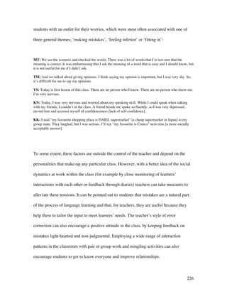 226
students with an outlet for their worries, which were most often associated with one of
three general themes; ‘making mistakes’, ‘feeling inferior’ or ‘fitting in’:
MT: We see the scenario and checked the words. There was a lot of words that I’m not sure that the
meaning is correct. It was embarrassing that I ask the meaning of a word that is easy and I should know, but
it is not useful for me if I didn’t ask.
TM: And we talked about giving opinions. I think saying my opinion is important, but I was very shy. So,
it’s difficult for me to say my opinions.
YS: Today is first lesson of this class. There are no person who I know. There are no person who know me.
I’m very nervous.
KN: Today, I was very nervous and worried about my speaking skill. While I could speak when talking
with my friends, I couldn’t in the class. A friend beside me spoke so fluently, so I was very depressed,
envied him and accused myself of confidenceness [lack of self-confidence].
KK: I said “my favourite shopping place is DAIEI, supermarket” [a cheap supermarket in Japan] to my
group mate. They laughed, but I was serious. I’ll say “my favourite is Costco” next time [a more socially
acceptable answer].
To some extent, these factors are outside the control of the teacher and depend on the
personalities that make-up any particular class. However, with a better idea of the social
dynamics at work within the class (for example by close monitoring of learners’
interactions with each other or feedback through diaries) teachers can take measures to
alleviate these tensions. It can be pointed out to students that mistakes are a natural part
of the process of language learning and that, for teachers, they are useful because they
help them to tailor the input to meet learners’ needs. The teacher’s style of error
correction can also encourage a positive attitude in the class, by keeping feedback on
mistakes light-hearted and non-judgmental. Employing a wide range of interaction
patterns in the classroom with pair or group work and mingling activities can also
encourage students to get to know everyone and improve relationships.
 