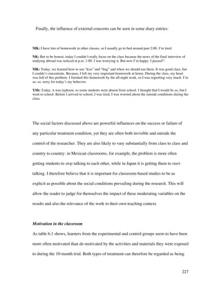 227
Finally, the influence of external concerns can be seen in some diary entries:
MK: I have lots of homework in other classes, so I usually go to bed around past 2:00. I’m tired.
NK: But to be honest, today I couldn’t really focus on the class because the news of the final interview of
studying abroad was noticed at p.m. 1:00. I was worrying it. But now I’m happy. I passed!!
MK: Today, we learned how to use “kiss” and “hug” and when we should use them. It was good class, but
I couldn’t concentrate. Because, I left my very important homework at home. During the class, my heart
was full of this problem. I finished this homework by the all-night work, so I was regretting very much. I’m
so, so, sorry for today’s my behavior.
YSh: Today, it was typhoon, so some students were absent from school. I thought that I would be so, but I
went to school. Before I arrived to school, I was tired, I was worried about the outside conditions during the
class.
The social factors discussed above are powerful influences on the success or failure of
any particular treatment condition, yet they are often both invisible and outside the
control of the researcher. They are also likely to vary substantially from class to class and
country to country: in Mexican classrooms, for example, the problem is more often
getting students to stop talking to each other, while in Japan it is getting them to start
talking. I therefore believe that it is important for classroom-based studies to be as
explicit as possible about the social conditions prevailing during the research. This will
allow the reader to judge for themselves the impact of these moderating variables on the
results and also the relevance of the work to their own teaching context.
Motivation in the classroom
As table 6.1 shows, learners from the experimental and control groups seem to have been
more often motivated than de-motivated by the activities and materials they were exposed
to during the 10-month trial. Both types of treatment can therefore be regarded as being
 
