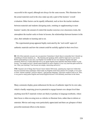 228
successful in this regard, although not always for the same reasons. This illustrates how
the actual materials used in the class make up only a part of the learners’ overall
evaluation. Other factors can be equally influential, such as how the teacher mediates
between materials and students (designing tasks, omitting or supplementing to meet
learners’ needs), the amount of control the teacher exercises over classroom events, the
atmosphere the teacher seeks to foster in lessons, the relationships between learners in the
class, their attitudes to learning and so on.
The experimental group appeared highly motivated by the ‘real world’ aspect of
authentic materials and how the content could be usefully applied in their own lives:
RI: All of the materials you gave me was practical. Sometimes I check them to remember how I should say
something in formal situation, etc… My listening and speaking skills could be improved in your lesson.
Before participating in your class, my English was terrible! It was very Japanese English and quite
unnatural. However, I really think that now I can speak English more naturally than before thanks to your
lessons. You taught me how I should speak English for native English. It was very hard but quite useful for
me. I like your teaching! Your lessons are unique, interesting and active!
YM: I learned a lot of things that I haven’t know before! Obviously, speaking has improved. I think that
because I learned many techniques which make my English sound more natural. For example, it was great
to learn ‘listener responds’ [reactive tokens], ‘sign-posting languages’ [discourse markers] and so on. Also,
it was good to study polite English and formal English because I will definitely need them in the future.
Many comments display great enthusiasm for the use of authentic input for its own sake,
which is hardly surprising given its potential to engage learners on a deeper level than
anything most ELT materials writers are likely to produce in language textbooks, where
their focus is often on using texts as vehicles to illustrate form, rather than to inform or
entertain. Movies and songs were particularly appreciated and there are glimpses of their
powerful emotional effects in the diaries:
 